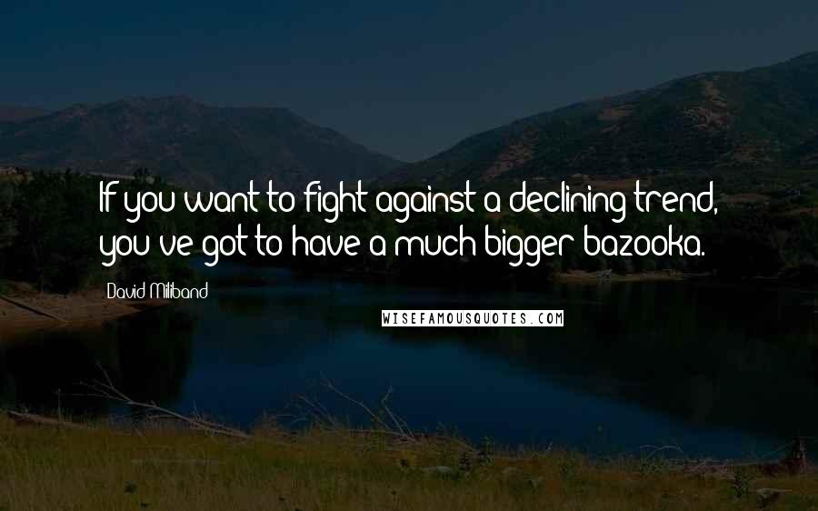 David Miliband Quotes: If you want to fight against a declining trend, you've got to have a much bigger bazooka.