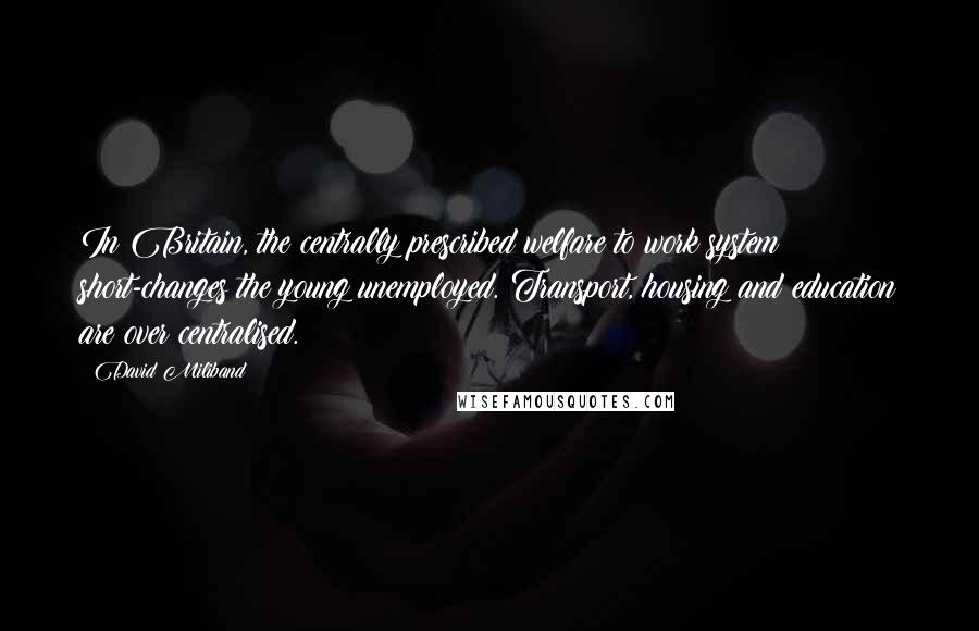 David Miliband Quotes: In Britain, the centrally prescribed welfare to work system short-changes the young unemployed. Transport, housing and education are over centralised.