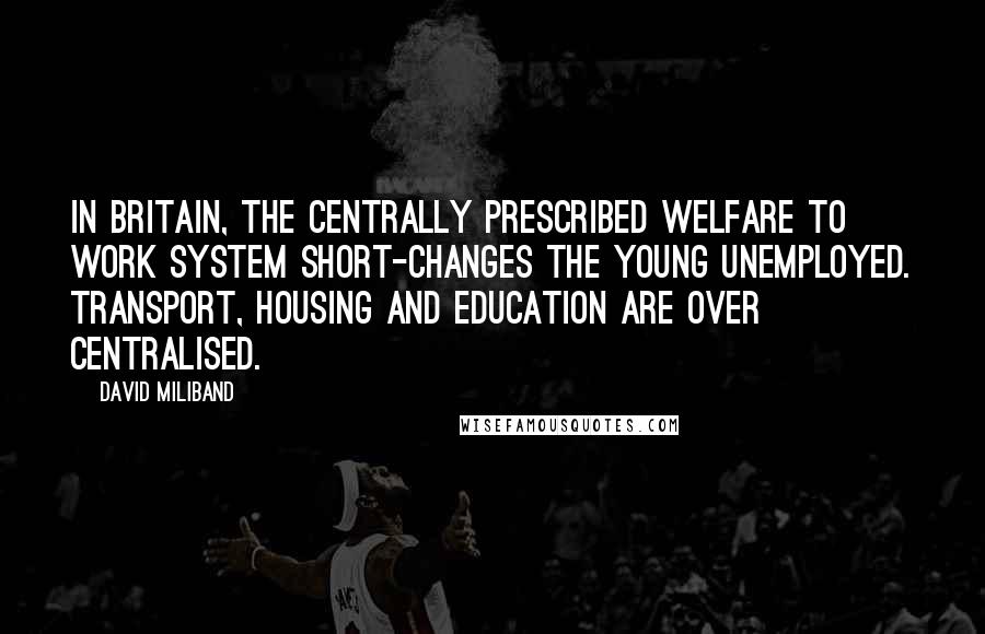 David Miliband Quotes: In Britain, the centrally prescribed welfare to work system short-changes the young unemployed. Transport, housing and education are over centralised.