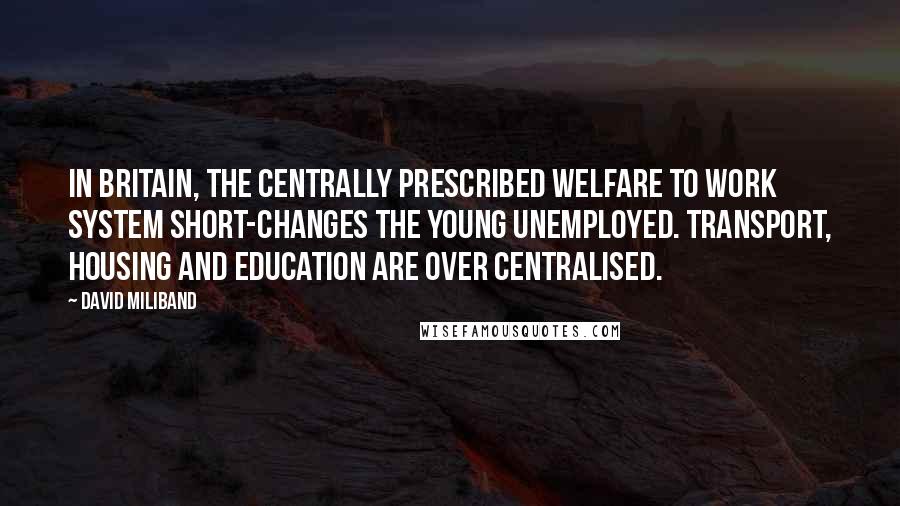 David Miliband Quotes: In Britain, the centrally prescribed welfare to work system short-changes the young unemployed. Transport, housing and education are over centralised.