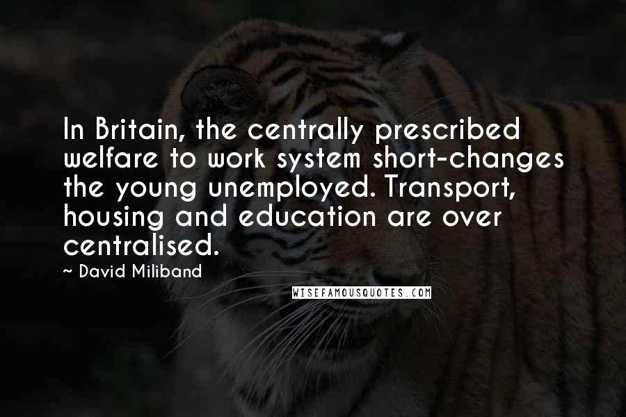 David Miliband Quotes: In Britain, the centrally prescribed welfare to work system short-changes the young unemployed. Transport, housing and education are over centralised.