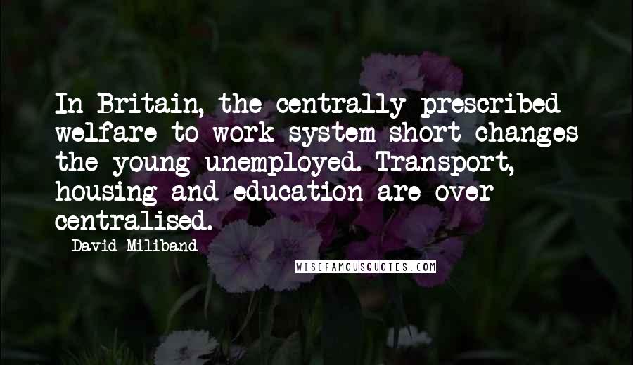 David Miliband Quotes: In Britain, the centrally prescribed welfare to work system short-changes the young unemployed. Transport, housing and education are over centralised.