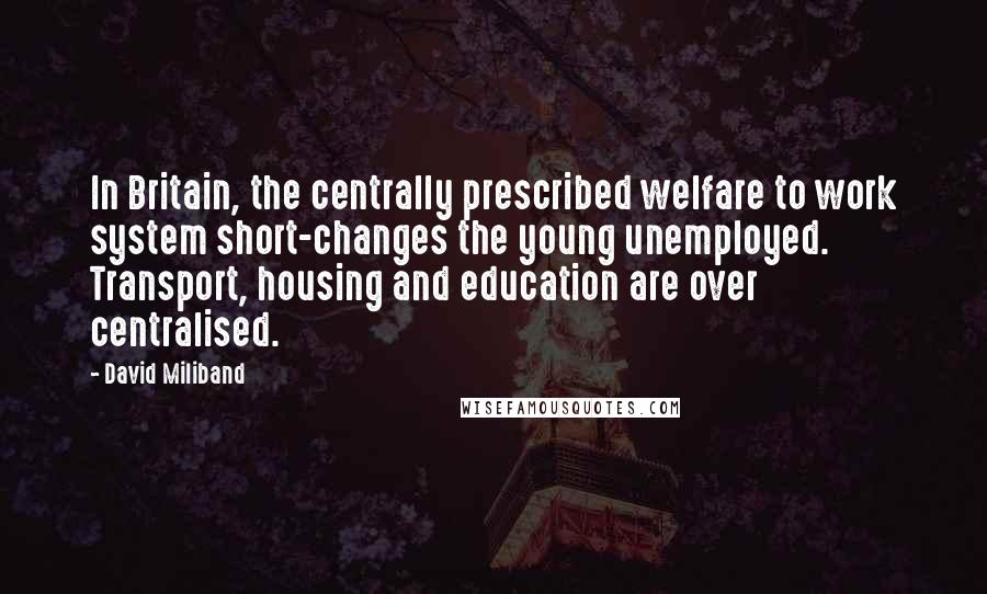 David Miliband Quotes: In Britain, the centrally prescribed welfare to work system short-changes the young unemployed. Transport, housing and education are over centralised.