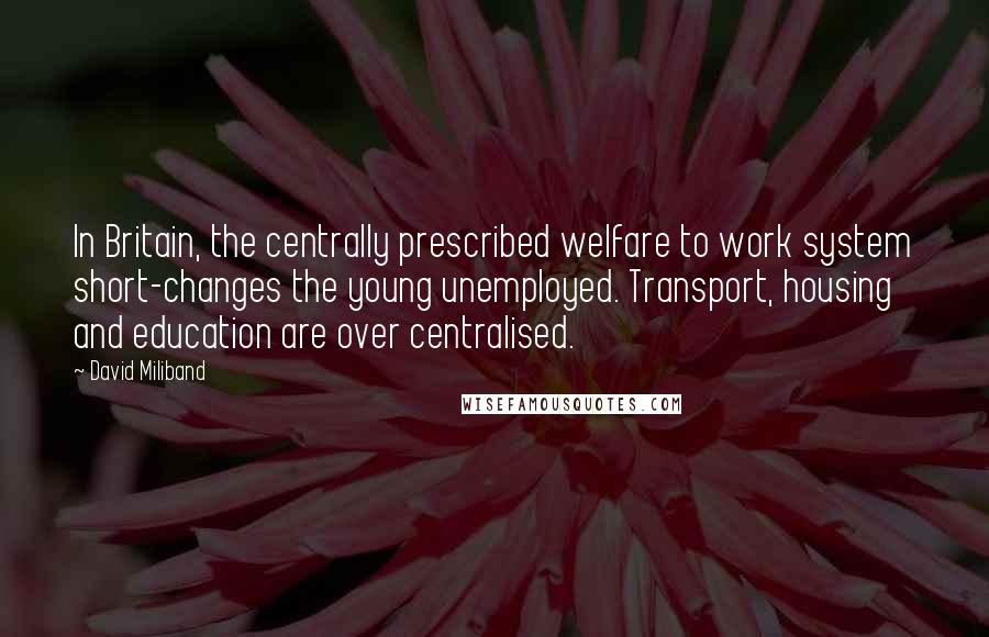 David Miliband Quotes: In Britain, the centrally prescribed welfare to work system short-changes the young unemployed. Transport, housing and education are over centralised.