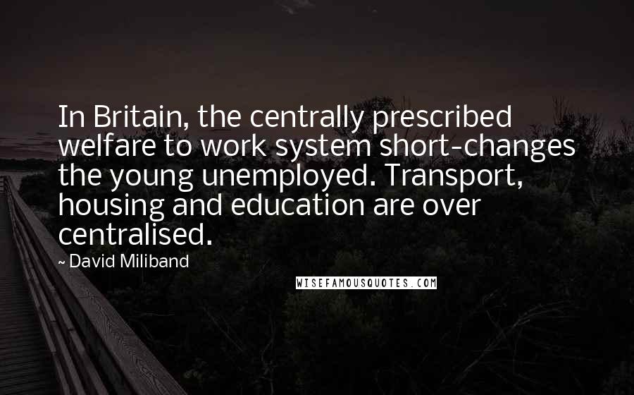 David Miliband Quotes: In Britain, the centrally prescribed welfare to work system short-changes the young unemployed. Transport, housing and education are over centralised.