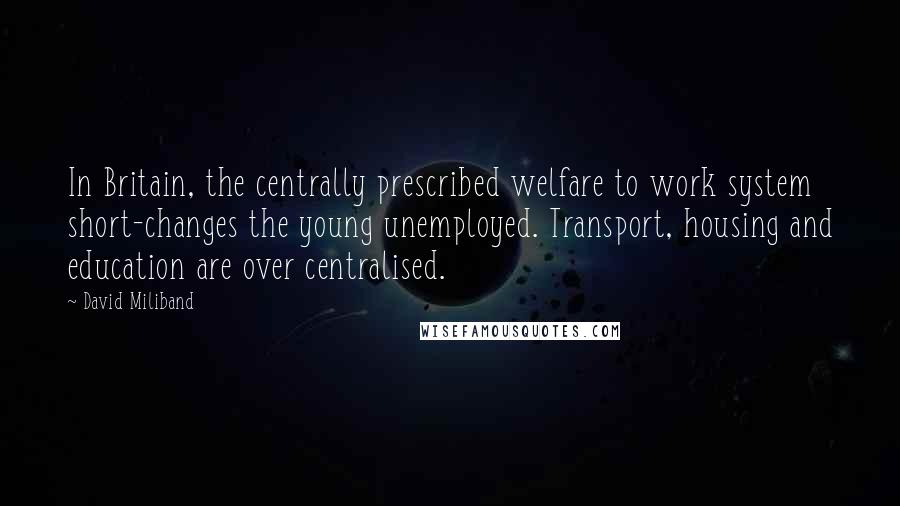 David Miliband Quotes: In Britain, the centrally prescribed welfare to work system short-changes the young unemployed. Transport, housing and education are over centralised.