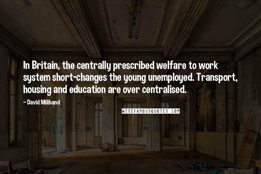 David Miliband Quotes: In Britain, the centrally prescribed welfare to work system short-changes the young unemployed. Transport, housing and education are over centralised.