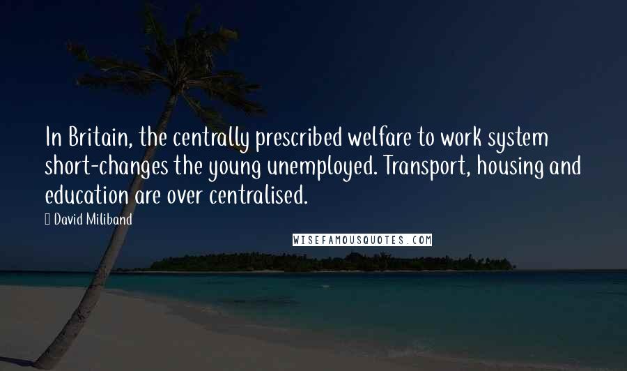 David Miliband Quotes: In Britain, the centrally prescribed welfare to work system short-changes the young unemployed. Transport, housing and education are over centralised.