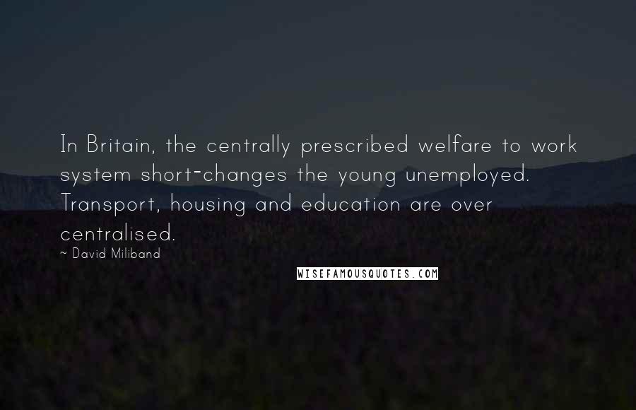 David Miliband Quotes: In Britain, the centrally prescribed welfare to work system short-changes the young unemployed. Transport, housing and education are over centralised.