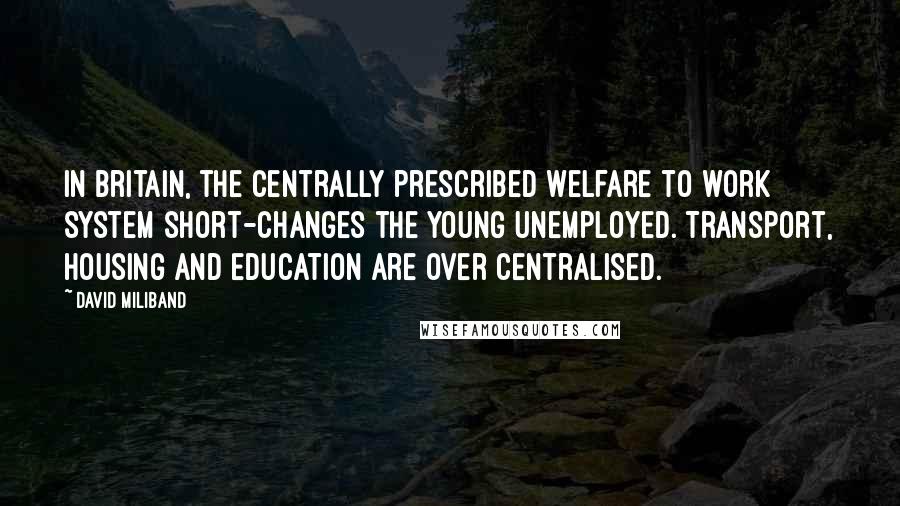 David Miliband Quotes: In Britain, the centrally prescribed welfare to work system short-changes the young unemployed. Transport, housing and education are over centralised.