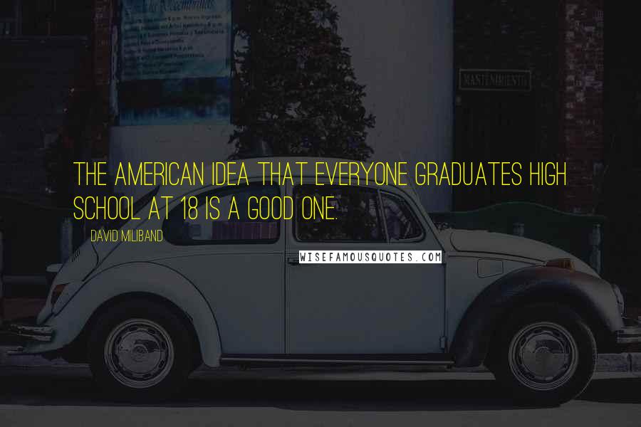 David Miliband Quotes: The American idea that everyone graduates high school at 18 is a good one.