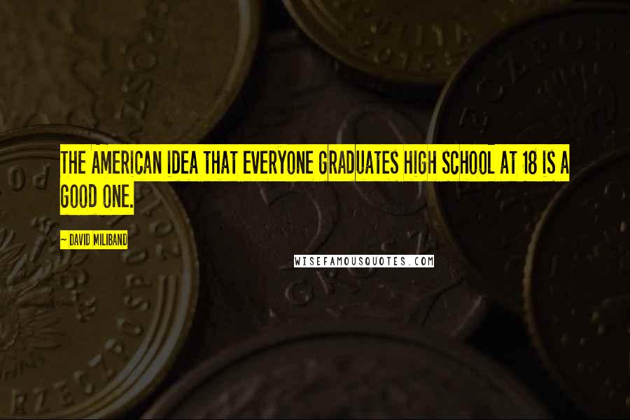 David Miliband Quotes: The American idea that everyone graduates high school at 18 is a good one.