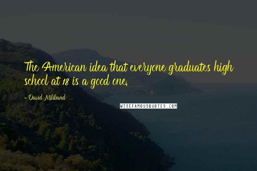 David Miliband Quotes: The American idea that everyone graduates high school at 18 is a good one.