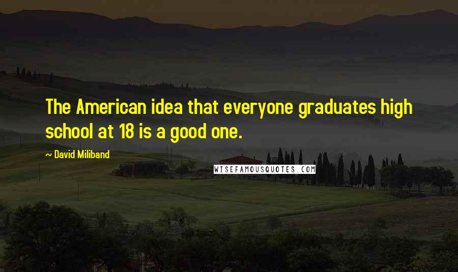 David Miliband Quotes: The American idea that everyone graduates high school at 18 is a good one.