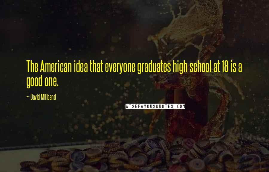 David Miliband Quotes: The American idea that everyone graduates high school at 18 is a good one.