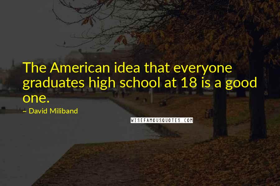 David Miliband Quotes: The American idea that everyone graduates high school at 18 is a good one.