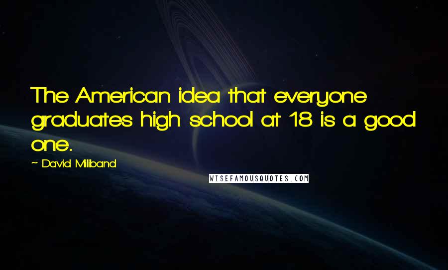 David Miliband Quotes: The American idea that everyone graduates high school at 18 is a good one.