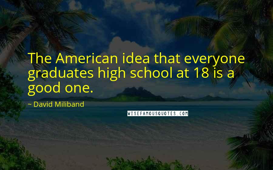 David Miliband Quotes: The American idea that everyone graduates high school at 18 is a good one.