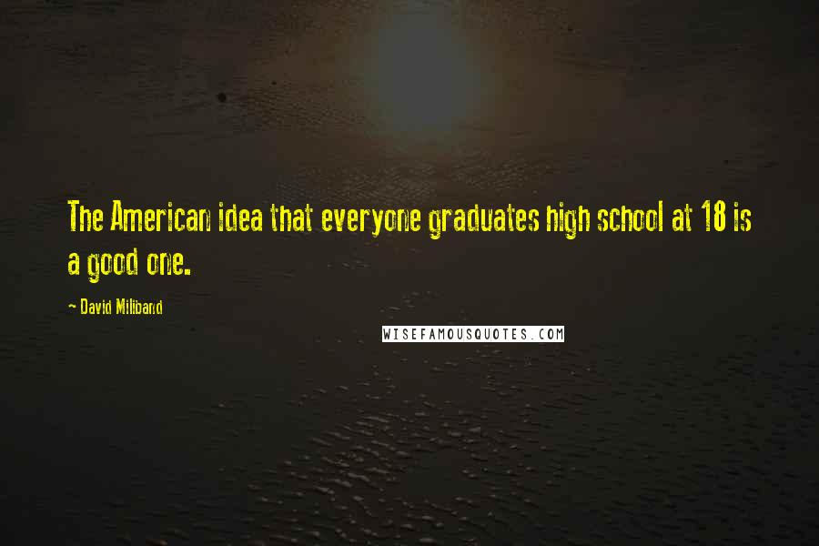 David Miliband Quotes: The American idea that everyone graduates high school at 18 is a good one.