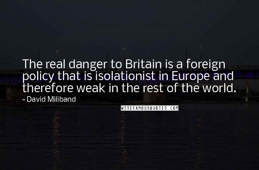 David Miliband Quotes: The real danger to Britain is a foreign policy that is isolationist in Europe and therefore weak in the rest of the world.