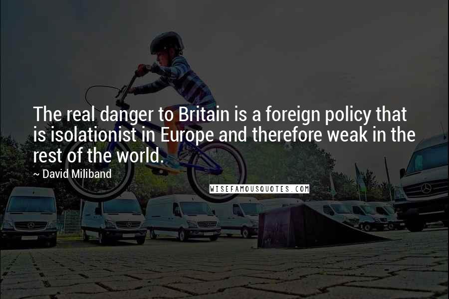 David Miliband Quotes: The real danger to Britain is a foreign policy that is isolationist in Europe and therefore weak in the rest of the world.