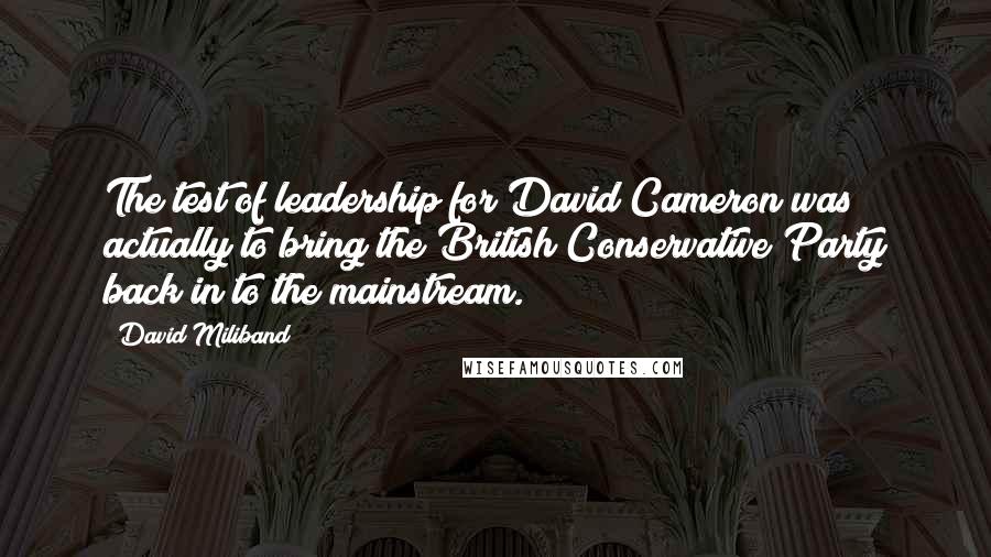 David Miliband Quotes: The test of leadership for David Cameron was actually to bring the British Conservative Party back in to the mainstream.