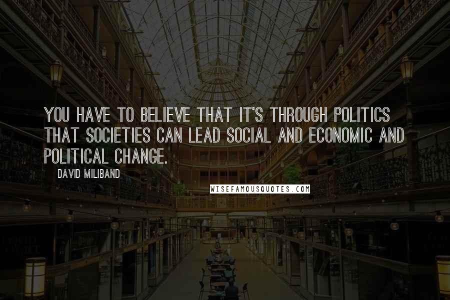 David Miliband Quotes: You have to believe that it's through politics that societies can lead social and economic and political change.