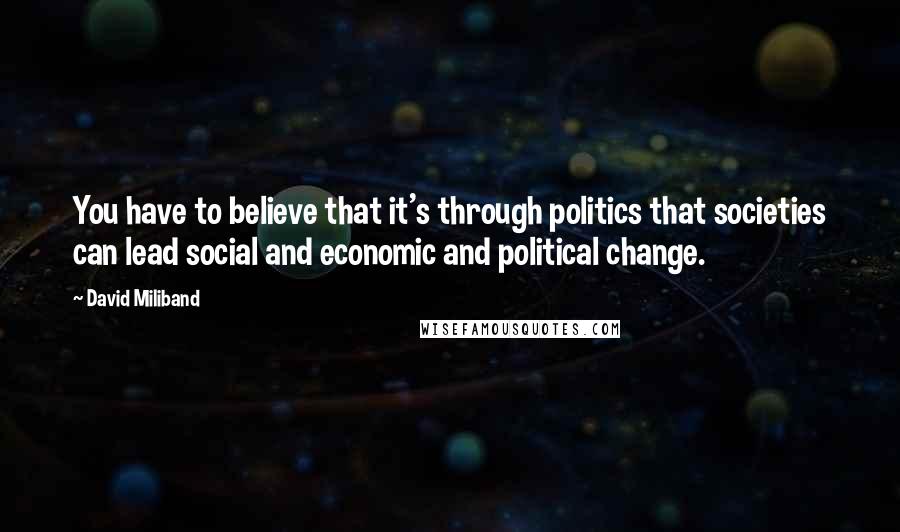 David Miliband Quotes: You have to believe that it's through politics that societies can lead social and economic and political change.