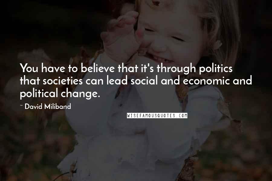 David Miliband Quotes: You have to believe that it's through politics that societies can lead social and economic and political change.