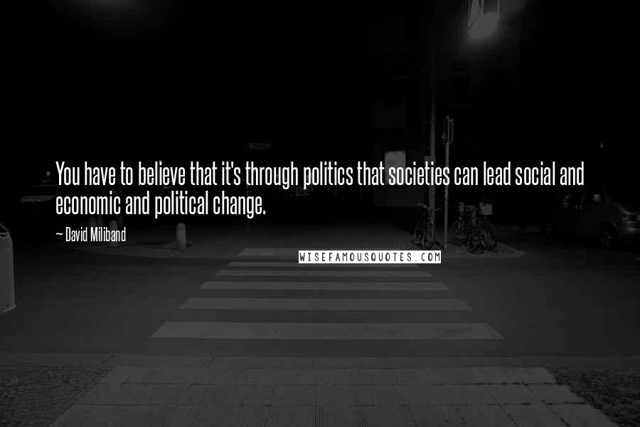 David Miliband Quotes: You have to believe that it's through politics that societies can lead social and economic and political change.