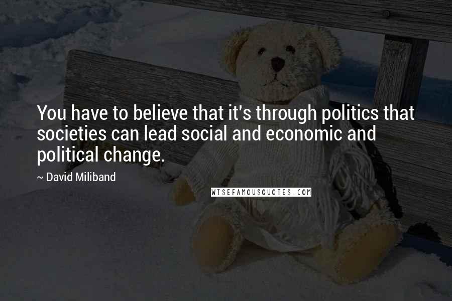 David Miliband Quotes: You have to believe that it's through politics that societies can lead social and economic and political change.