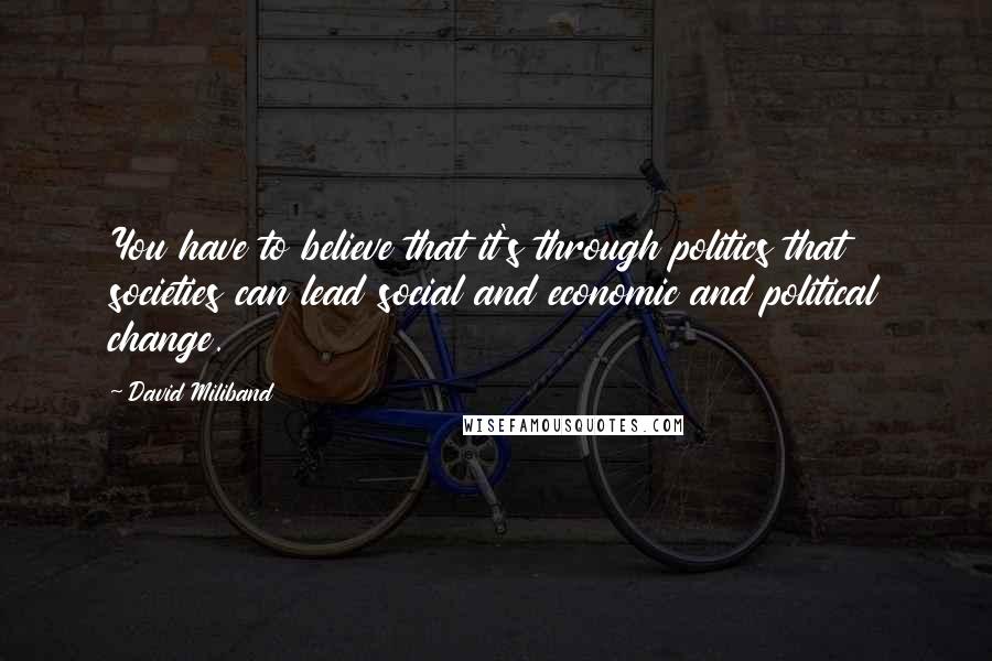 David Miliband Quotes: You have to believe that it's through politics that societies can lead social and economic and political change.