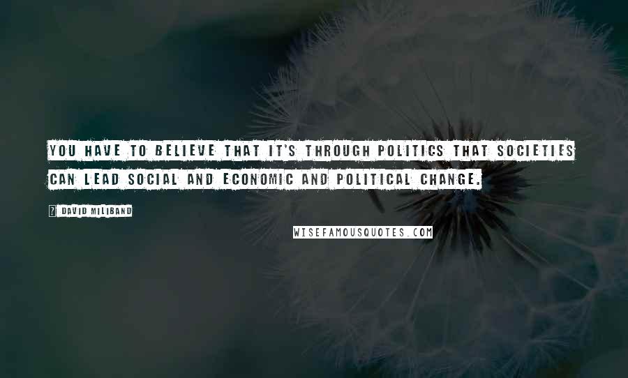 David Miliband Quotes: You have to believe that it's through politics that societies can lead social and economic and political change.