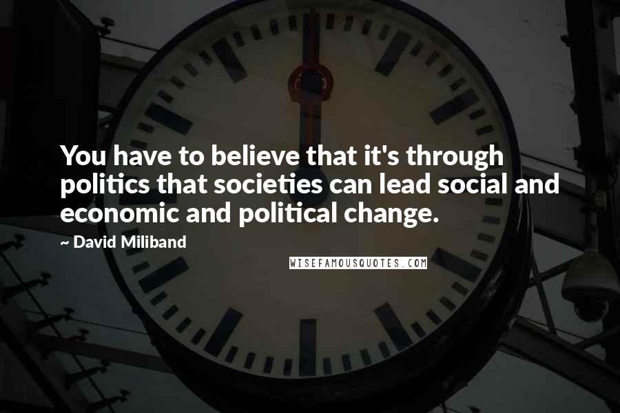 David Miliband Quotes: You have to believe that it's through politics that societies can lead social and economic and political change.