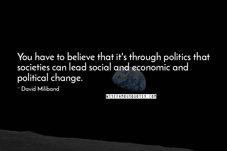 David Miliband Quotes: You have to believe that it's through politics that societies can lead social and economic and political change.