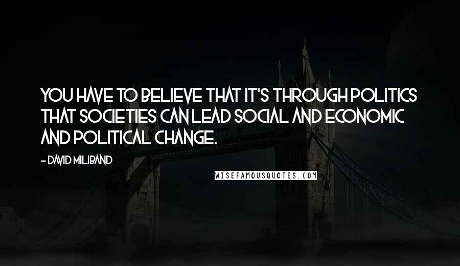 David Miliband Quotes: You have to believe that it's through politics that societies can lead social and economic and political change.