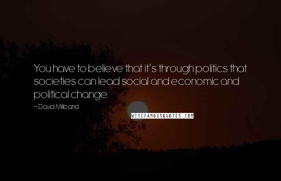 David Miliband Quotes: You have to believe that it's through politics that societies can lead social and economic and political change.