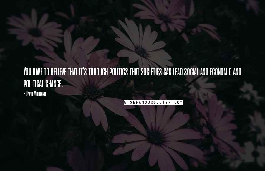 David Miliband Quotes: You have to believe that it's through politics that societies can lead social and economic and political change.