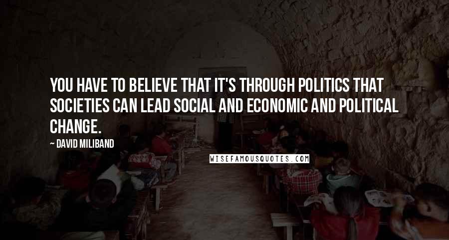 David Miliband Quotes: You have to believe that it's through politics that societies can lead social and economic and political change.