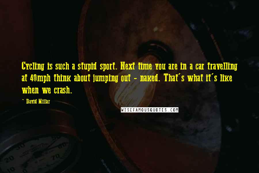 David Millar Quotes: Cycling is such a stupid sport. Next time you are in a car travelling at 40mph think about jumping out - naked. That's what it's like when we crash.