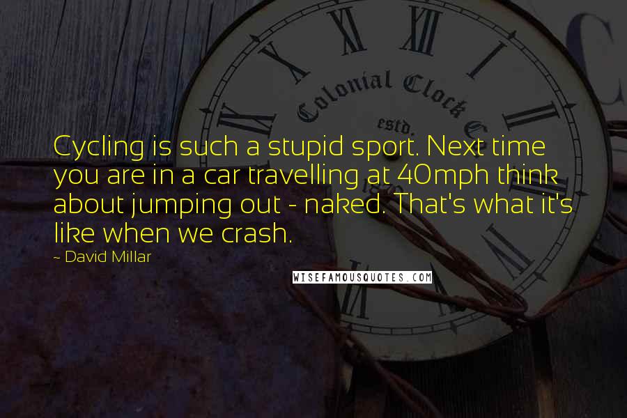 David Millar Quotes: Cycling is such a stupid sport. Next time you are in a car travelling at 40mph think about jumping out - naked. That's what it's like when we crash.