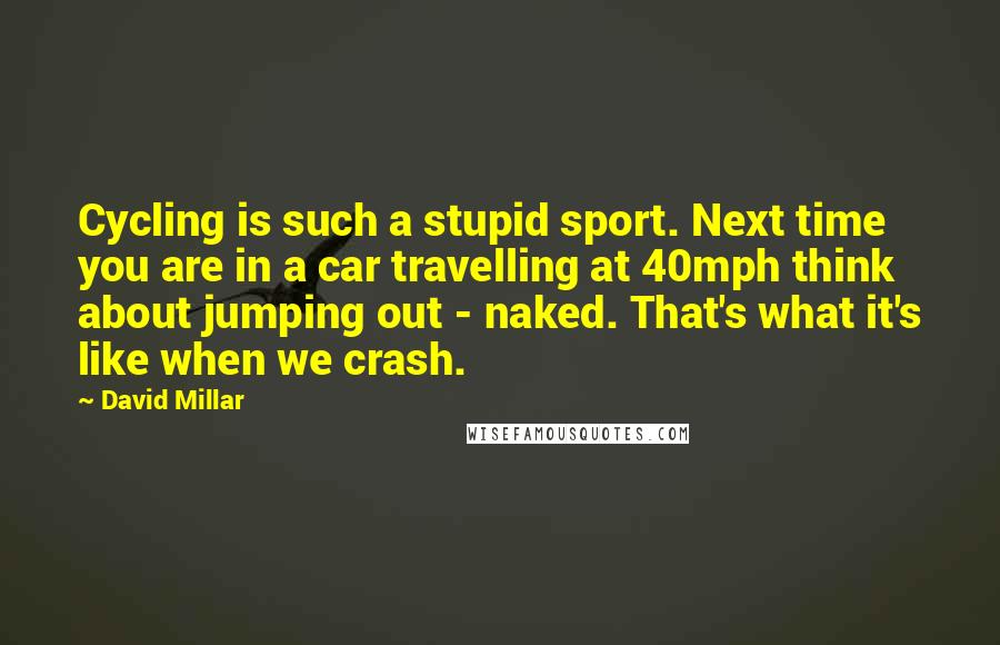 David Millar Quotes: Cycling is such a stupid sport. Next time you are in a car travelling at 40mph think about jumping out - naked. That's what it's like when we crash.