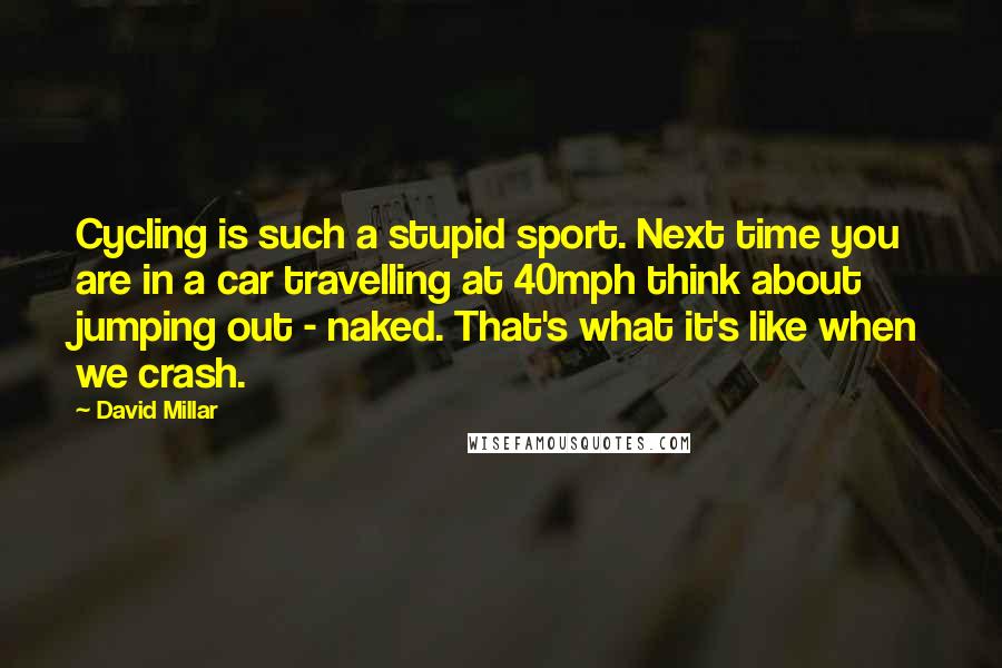 David Millar Quotes: Cycling is such a stupid sport. Next time you are in a car travelling at 40mph think about jumping out - naked. That's what it's like when we crash.