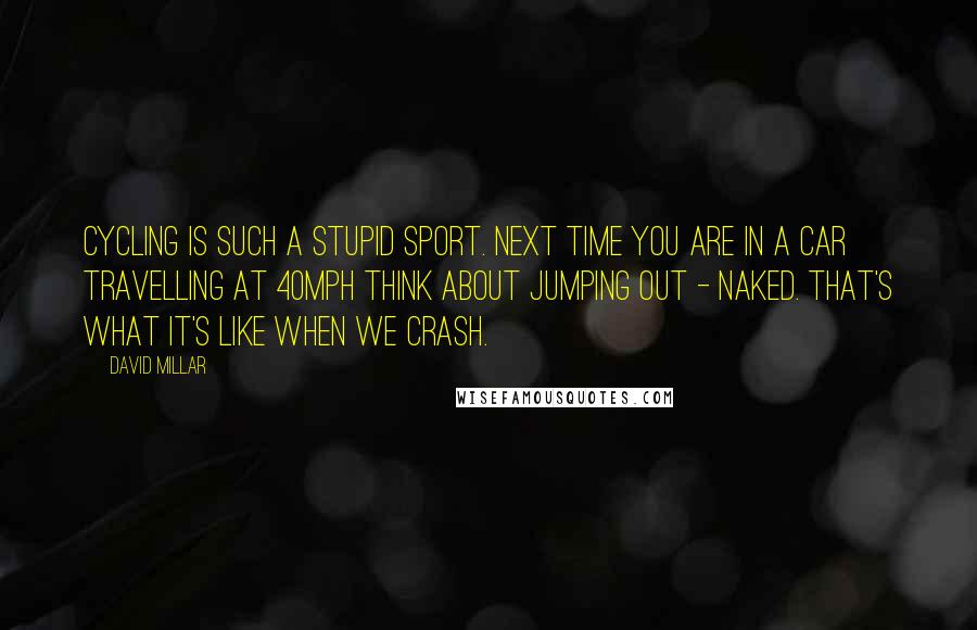 David Millar Quotes: Cycling is such a stupid sport. Next time you are in a car travelling at 40mph think about jumping out - naked. That's what it's like when we crash.