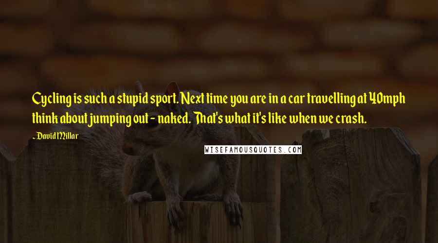 David Millar Quotes: Cycling is such a stupid sport. Next time you are in a car travelling at 40mph think about jumping out - naked. That's what it's like when we crash.