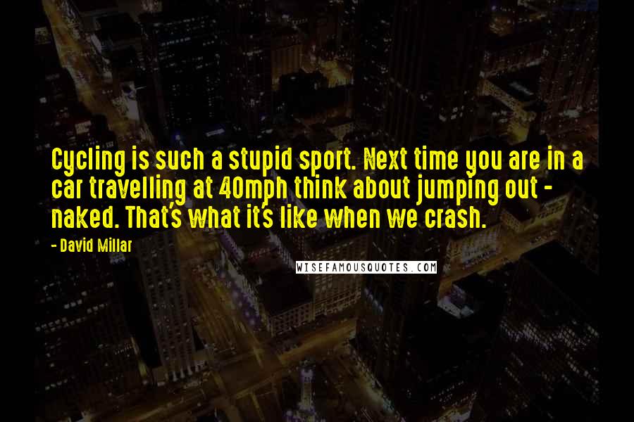 David Millar Quotes: Cycling is such a stupid sport. Next time you are in a car travelling at 40mph think about jumping out - naked. That's what it's like when we crash.