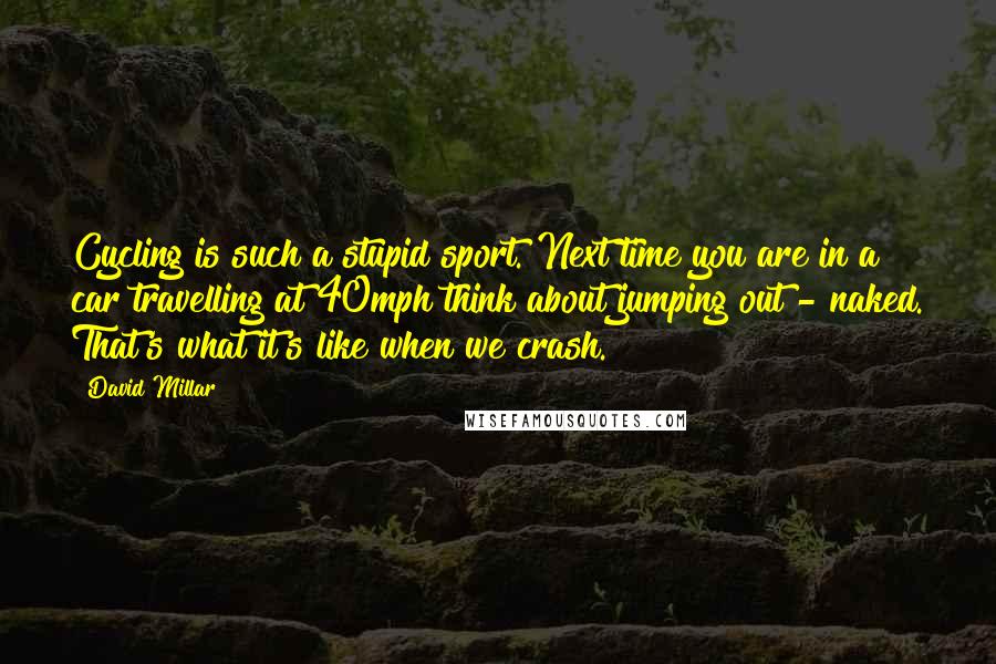 David Millar Quotes: Cycling is such a stupid sport. Next time you are in a car travelling at 40mph think about jumping out - naked. That's what it's like when we crash.