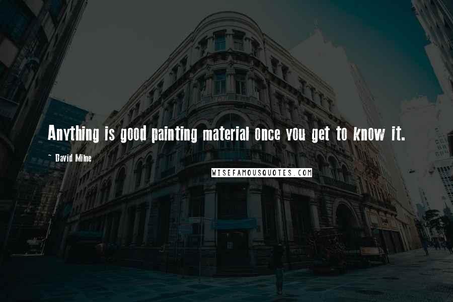 David Milne Quotes: Anything is good painting material once you get to know it.