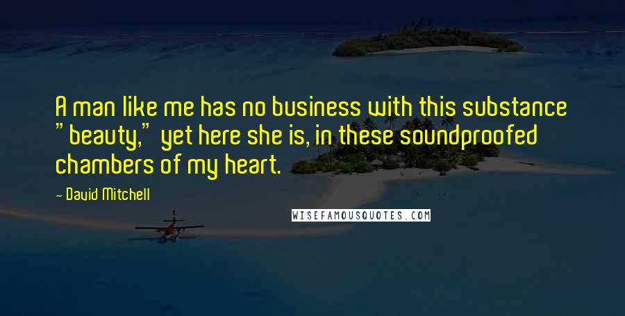 David Mitchell Quotes: A man like me has no business with this substance "beauty," yet here she is, in these soundproofed chambers of my heart.