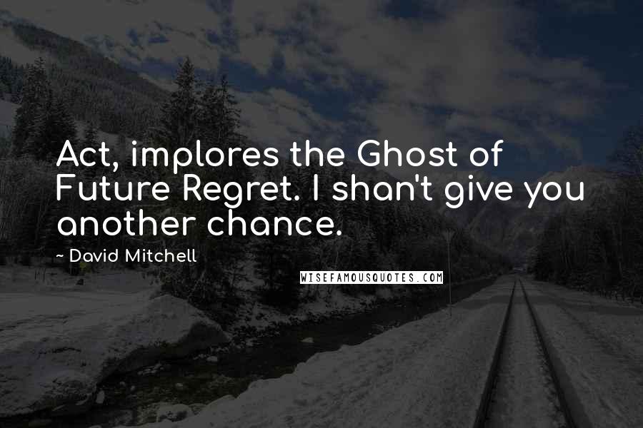 David Mitchell Quotes: Act, implores the Ghost of Future Regret. I shan't give you another chance.